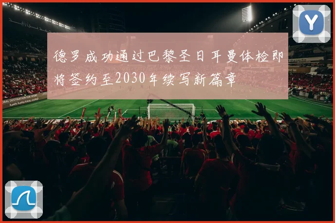 德罗成功通过巴黎圣日耳曼体检即将签约至2030年续写新篇章