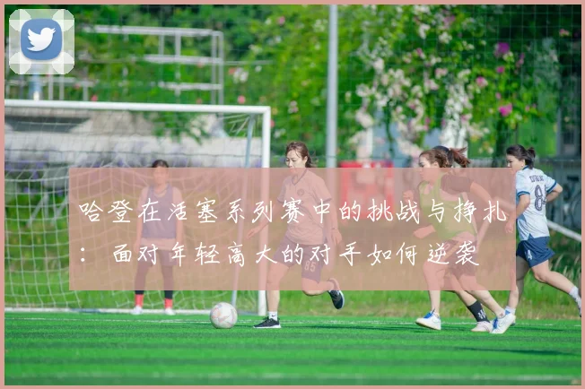 哈登在活塞系列赛中的挑战与挣扎：面对年轻高大的对手如何逆袭