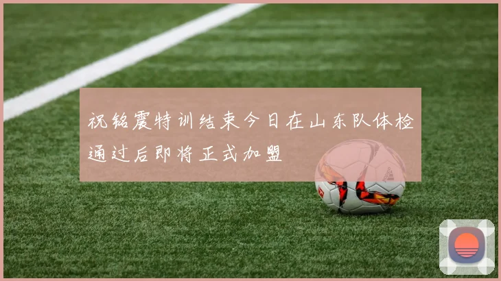 祝铭震特训结束今日在山东队体检通过后即将正式加盟