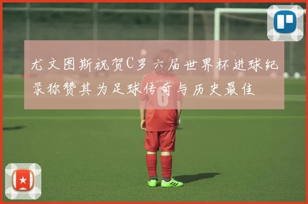 尤文图斯祝贺C罗六届世界杯进球纪录称赞其为足球传奇与历史最佳