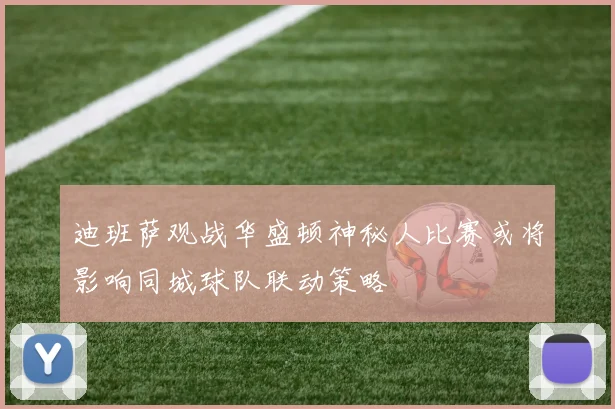 迪班萨观战华盛顿神秘人比赛或将影响同城球队联动策略
