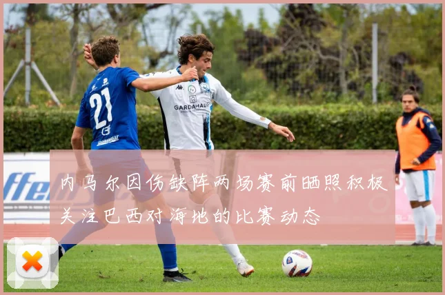 内马尔因伤缺阵两场赛前晒照积极关注巴西对海地的比赛动态